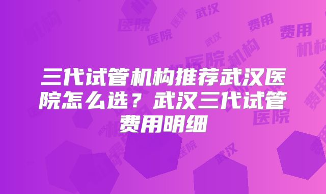 三代试管机构推荐武汉医院怎么选？武汉三代试管费用明细