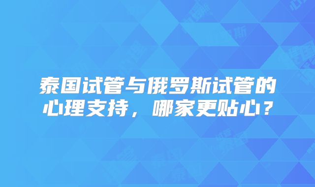 泰国试管与俄罗斯试管的心理支持，哪家更贴心？