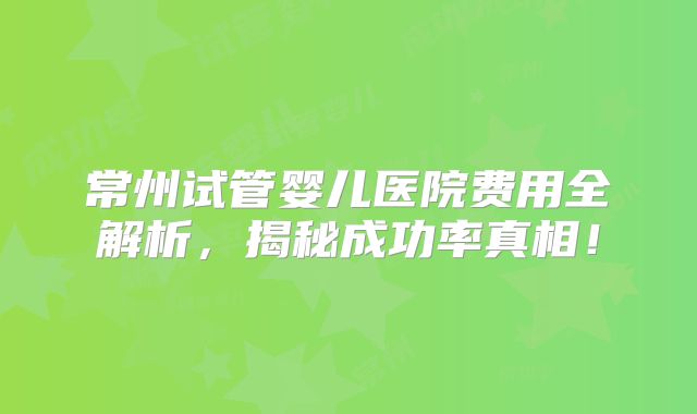常州试管婴儿医院费用全解析，揭秘成功率真相！