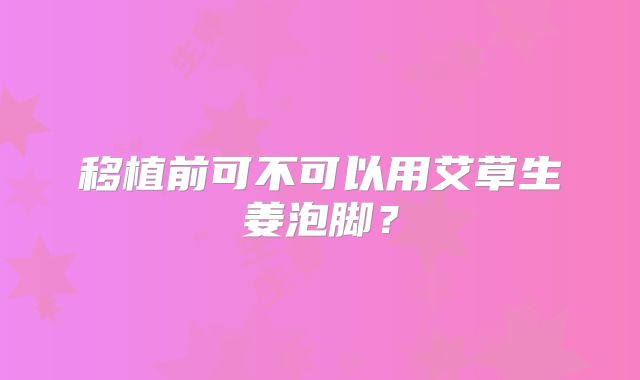 移植前可不可以用艾草生姜泡脚？