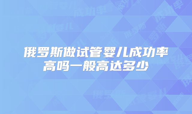 俄罗斯做试管婴儿成功率高吗一般高达多少