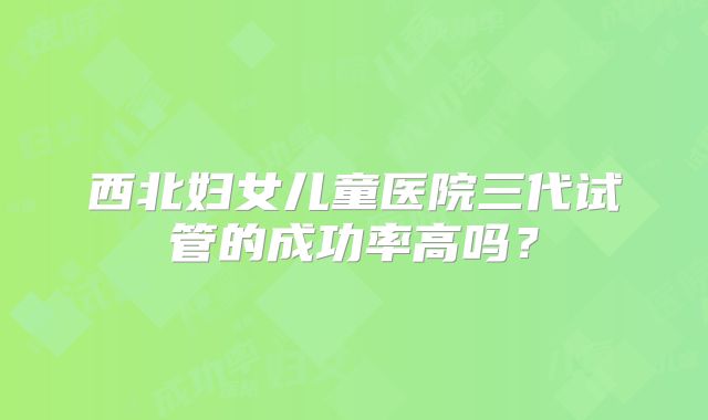 西北妇女儿童医院三代试管的成功率高吗?