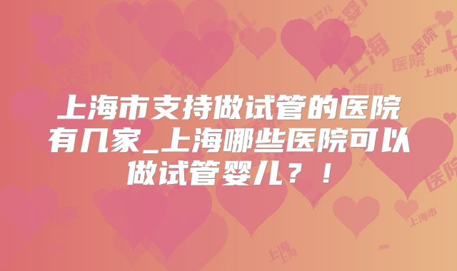 上海市支持做试管的医院有几家_上海哪些医院可以做试管婴儿？！
