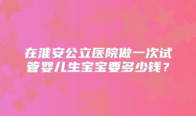 在淮安公立医院做一次试管婴儿生宝宝要多少钱?