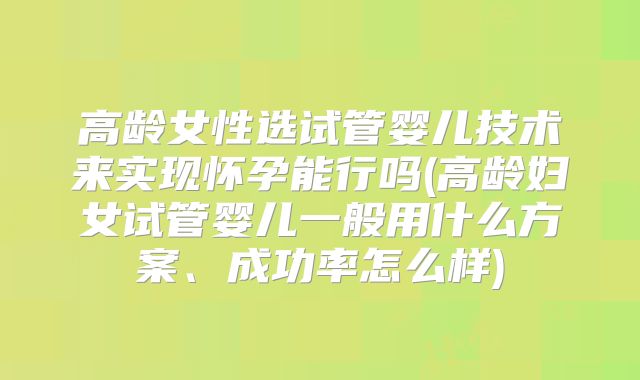 高龄女性选试管婴儿技术来实现怀孕能行吗(高龄妇女试管婴儿一般用什么方案、成功率怎么样)