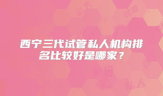 西宁三代试管私人机构排名比较好是哪家？