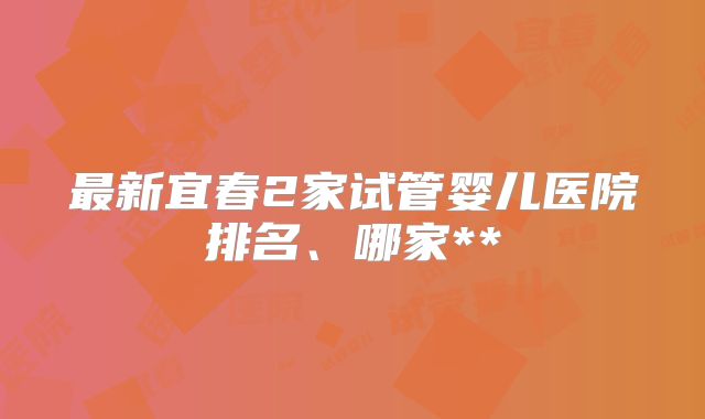 最新宜春2家试管婴儿医院排名、哪家**