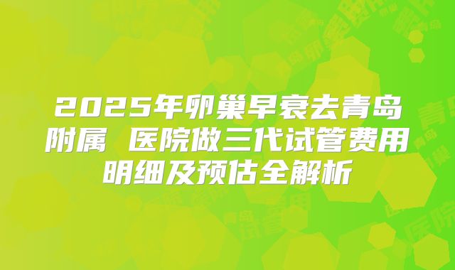 2025年卵巢早衰去青岛附属 医院做三代试管费用明细及预估全解析