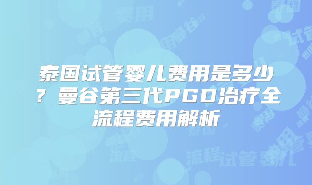 泰国试管婴儿费用是多少？曼谷第三代PGD治疗全流程费用解析