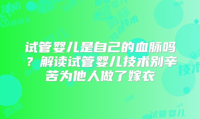 试管婴儿是自己的血脉吗？解读试管婴儿技术别辛苦为他人做了嫁衣