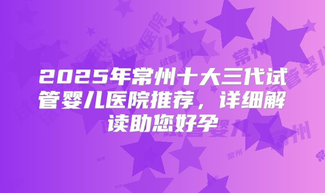 2025年常州十大三代试管婴儿医院推荐，详细解读助您好孕