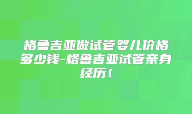 格鲁吉亚做试管婴儿价格多少钱-格鲁吉亚试管亲身经历！