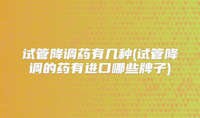 试管降调药有几种(试管降调的药有进口哪些牌子)
