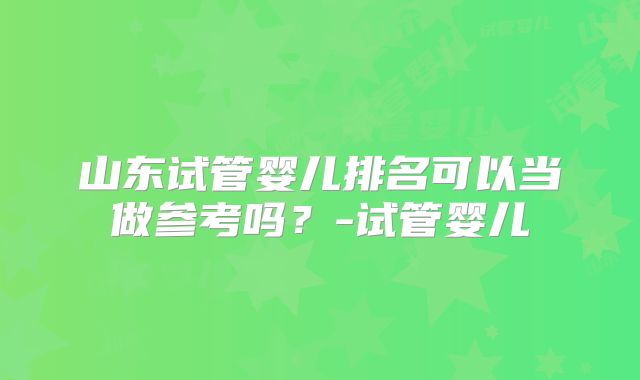 山东试管婴儿排名可以当做参考吗？-试管婴儿