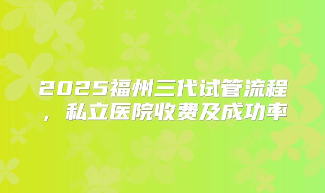 2025福州三代试管流程，私立医院收费及成功率