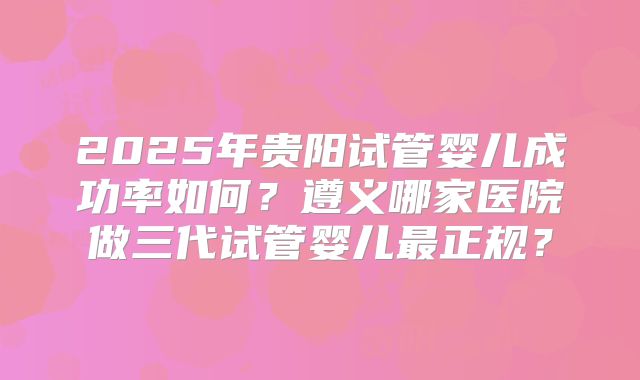 2025年贵阳试管婴儿成功率如何?遵义哪家医院做三代试管婴儿最正规?