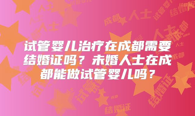 试管婴儿治疗在成都需要结婚证吗？未婚人士在成都能做试管婴儿吗？