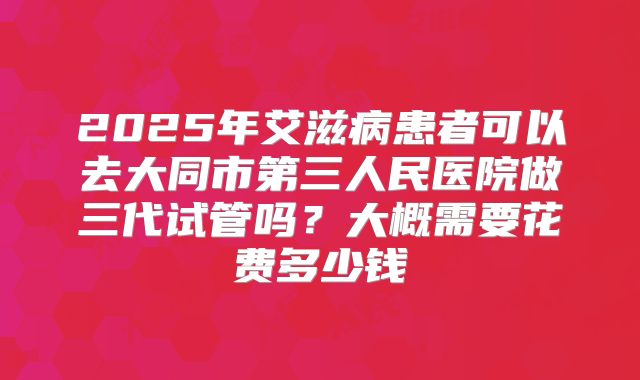 2025年艾滋病患者可以去大同市第三人民医院做三代试管吗？大概需要花费多少钱