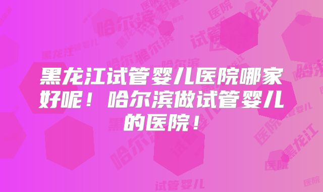 黑龙江试管婴儿医院哪家好呢！哈尔滨做试管婴儿的医院！