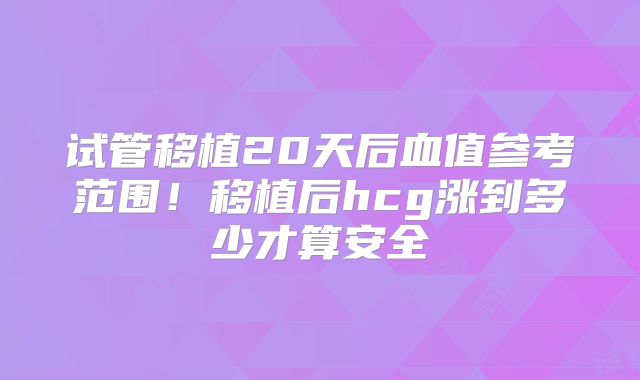 试管移植20天后血值参考范围！移植后hcg涨到多少才算安全
