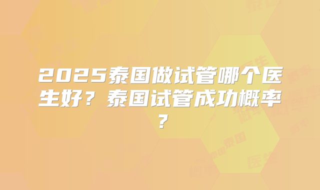 2025泰国做试管哪个医生好？泰国试管成功概率？