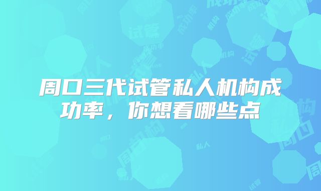 周口三代试管私人机构成功率，你想看哪些点