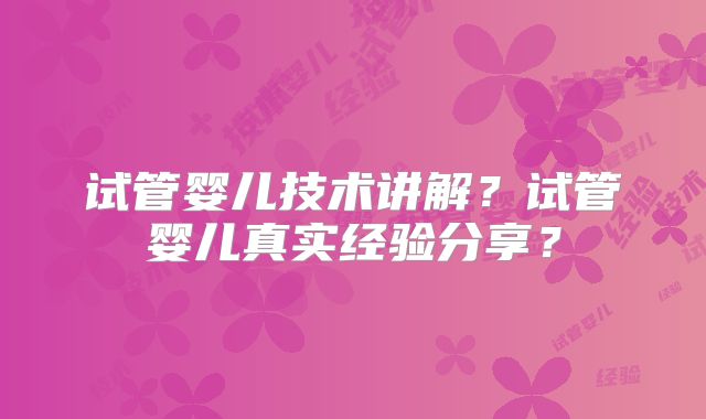 试管婴儿技术讲解?试管婴儿真实经验分享?
