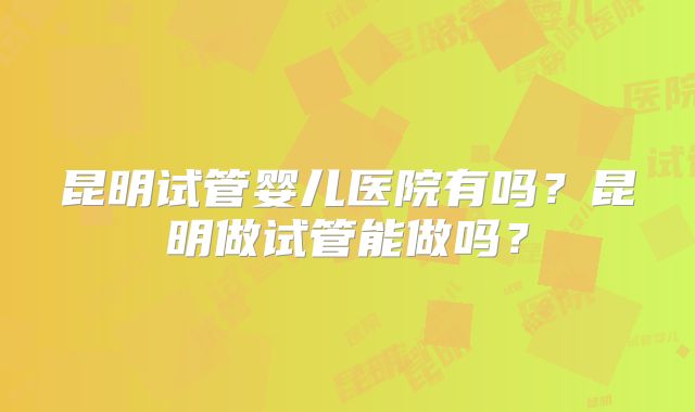 昆明试管婴儿医院有吗？昆明做试管能做吗？