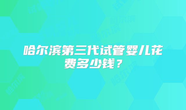 哈尔滨第三代试管婴儿花费多少钱？