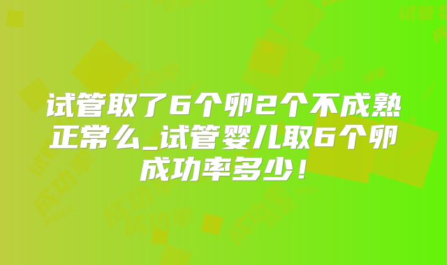 试管取了6个卵2个不成熟正常么_试管婴儿取6个卵成功率多少！