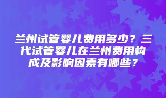 兰州试管婴儿费用多少？三代试管婴儿在兰州费用构成及影响因素有哪些？