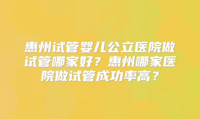 惠州试管婴儿公立医院做试管哪家好？惠州哪家医院做试管成功率高？
