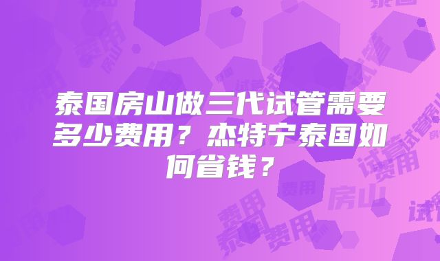 泰国房山做三代试管需要多少费用？杰特宁泰国如何省钱？