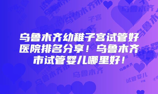 乌鲁木齐幼稚子宫试管好医院排名分享！乌鲁木齐市试管婴儿哪里好！