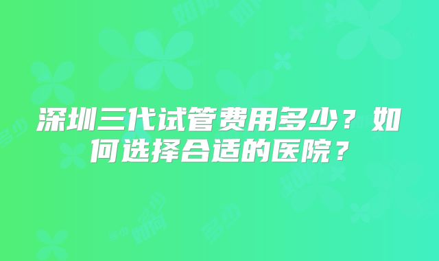 深圳三代试管费用多少？如何选择合适的医院？