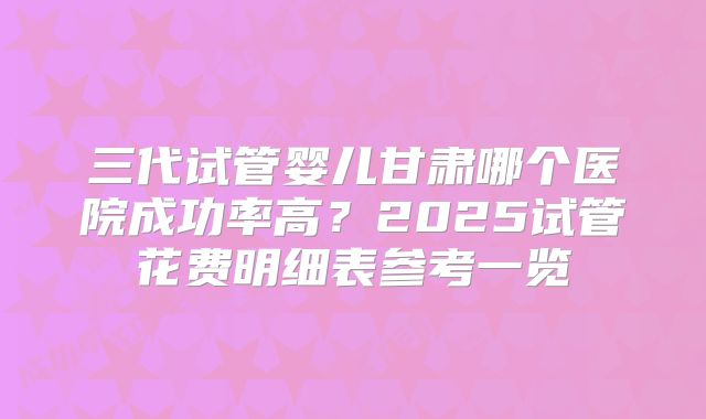 三代试管婴儿甘肃哪个医院成功率高？2025试管花费明细表参考一览