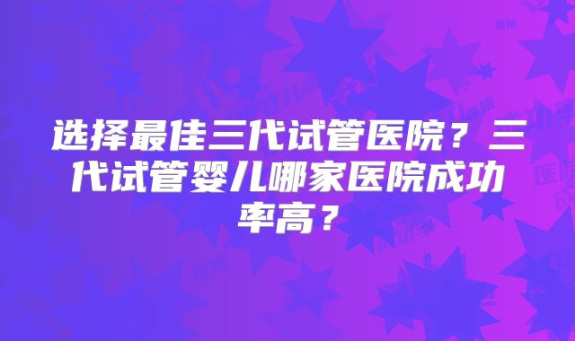 选择最佳三代试管医院？三代试管婴儿哪家医院成功率高？
