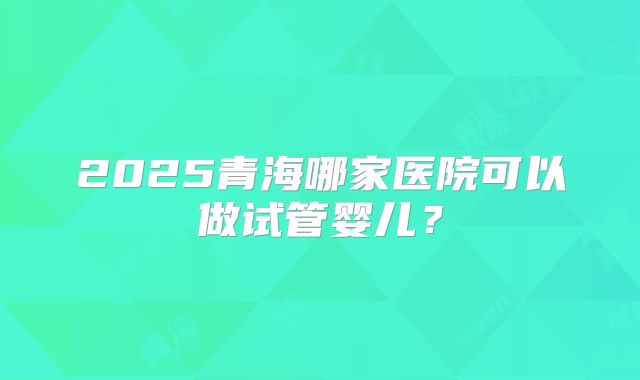2025青海哪家医院可以做试管婴儿？