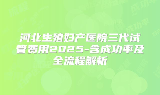 河北生殖妇产医院三代试管费用2025-含成功率及全流程解析