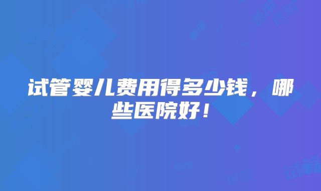 试管婴儿费用得多少钱,哪些医院好!