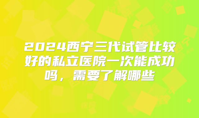 2024西宁三代试管比较好的私立医院一次能成功吗，需要了解哪些