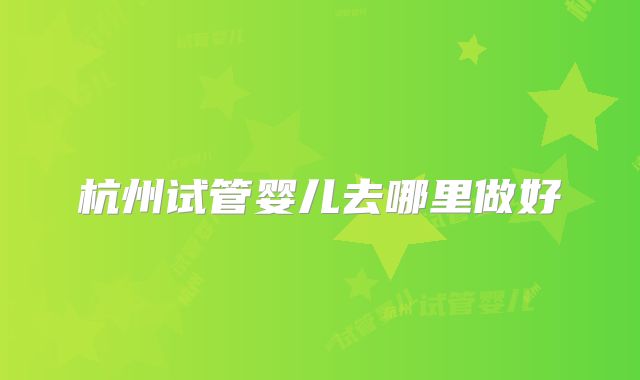 杭州试管婴儿去哪里做好