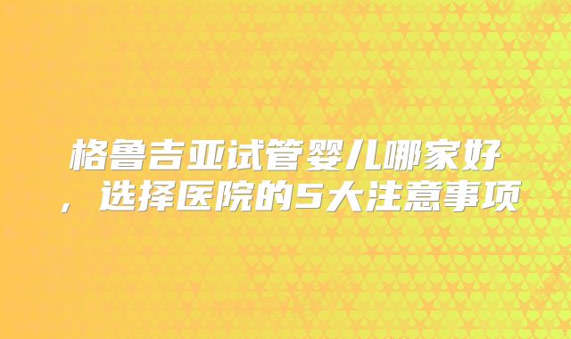 格鲁吉亚试管婴儿哪家好，选择医院的5大注意事项