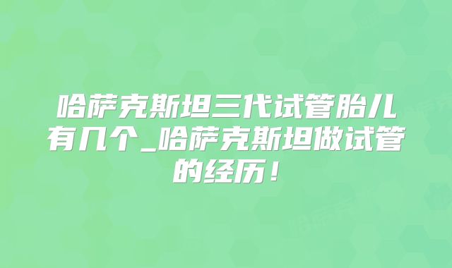 哈萨克斯坦三代试管胎儿有几个_哈萨克斯坦做试管的经历！