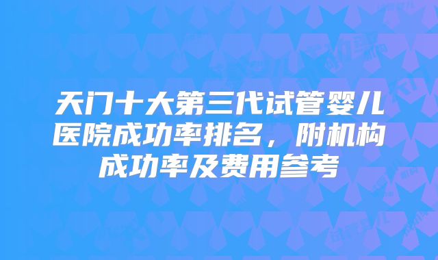 天门十大第三代试管婴儿医院成功率排名，附机构成功率及费用参考