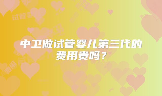 中卫做试管婴儿第三代的费用贵吗?