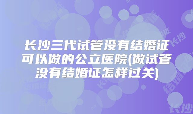 长沙三代试管没有结婚证可以做的公立医院(做试管没有结婚证怎样过关)