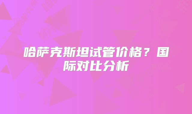 哈萨克斯坦试管价格？国际对比分析