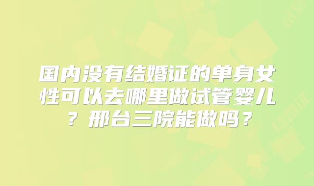 国内没有结婚证的单身女性可以去哪里做试管婴儿？邢台三院能做吗？