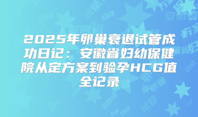 2025年卵巢衰退试管成功日记:安徽省妇幼保健院从定方案到验孕HCG值全记录